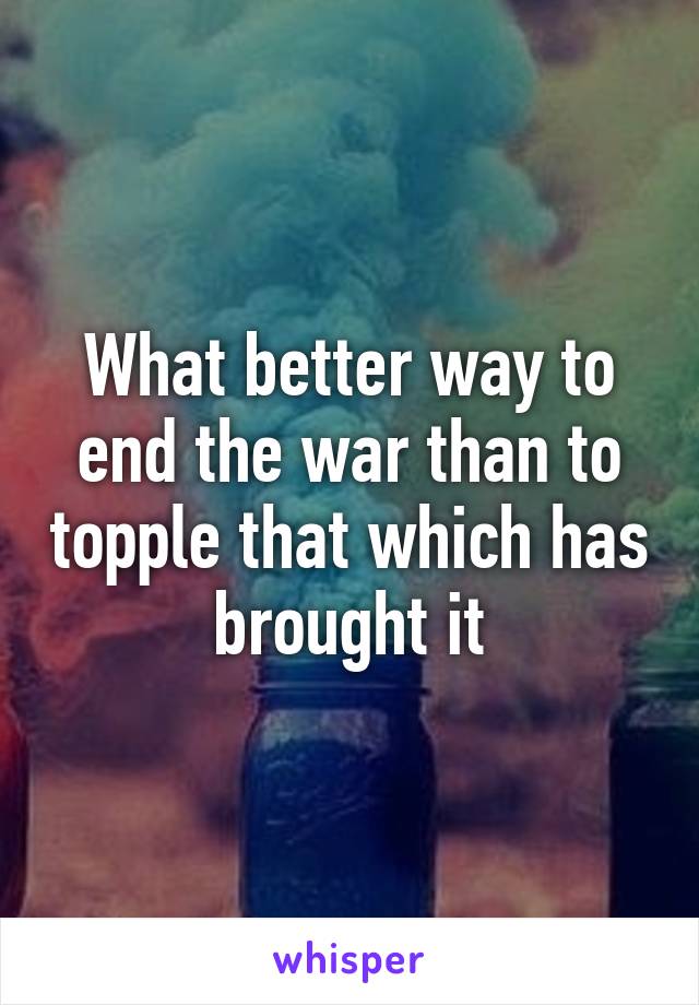 What better way to end the war than to topple that which has brought it