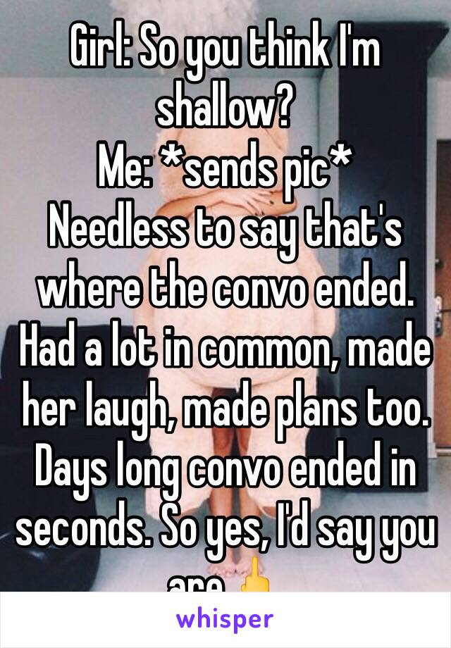 Girl: So you think I'm shallow?
Me: *sends pic*
Needless to say that's where the convo ended. Had a lot in common, made her laugh, made plans too. Days long convo ended in seconds. So yes, I'd say you are🖕