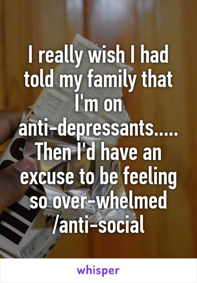 I really wish I had told my family that I'm on anti-depressants..... Then I'd have an excuse to be feeling so over-whelmed /anti-social