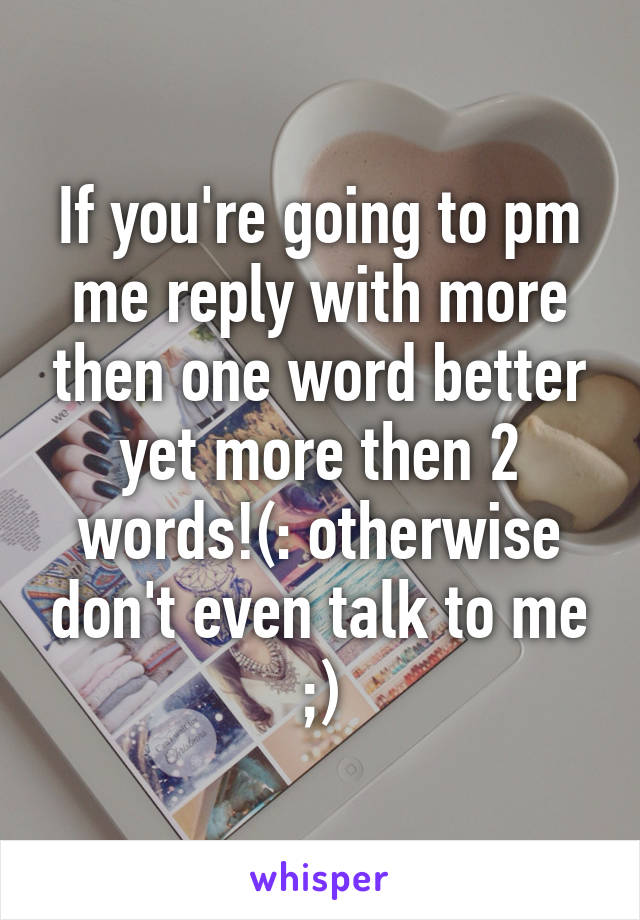 If you're going to pm me reply with more then one word better yet more then 2 words!(: otherwise don't even talk to me ;)