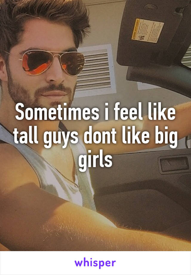 Sometimes i feel like tall guys dont like big girls