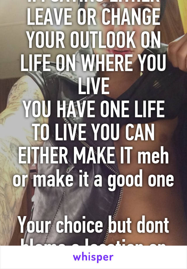 IM SAYING EITHER LEAVE OR CHANGE YOUR OUTLOOK ON LIFE ON WHERE YOU LIVE
YOU HAVE ONE LIFE TO LIVE YOU CAN EITHER MAKE IT meh or make it a good one 
Your choice but dont blame a location on your shitty outlook