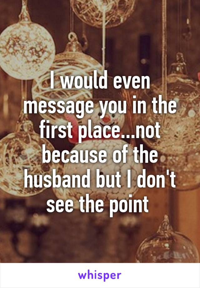 I would even message you in the first place...not because of the husband but I don't see the point 