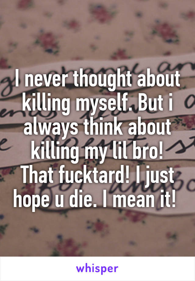 I never thought about killing myself. But i always think about killing my lil bro! That fucktard! I just hope u die. I mean it! 