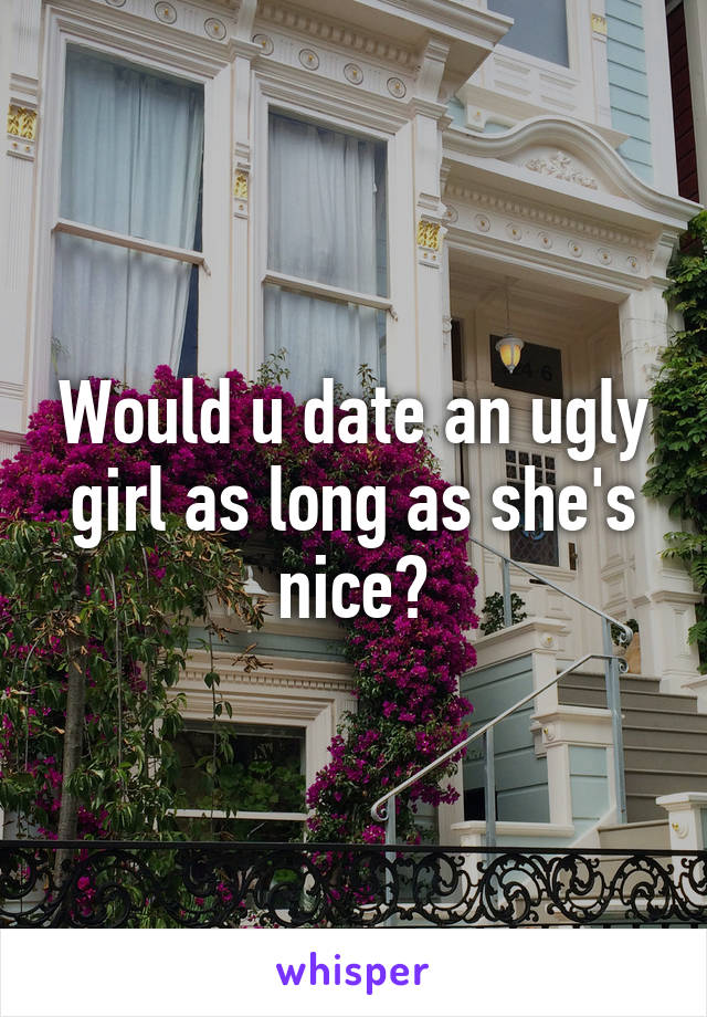 Would u date an ugly girl as long as she's nice?