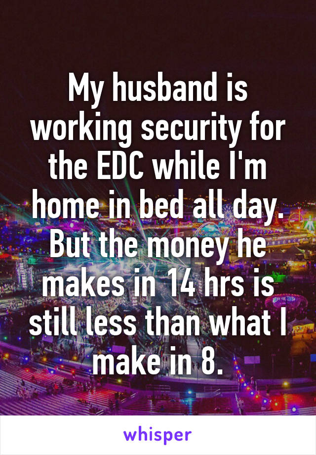 My husband is working security for the EDC while I'm home in bed all day. But the money he makes in 14 hrs is still less than what I make in 8.