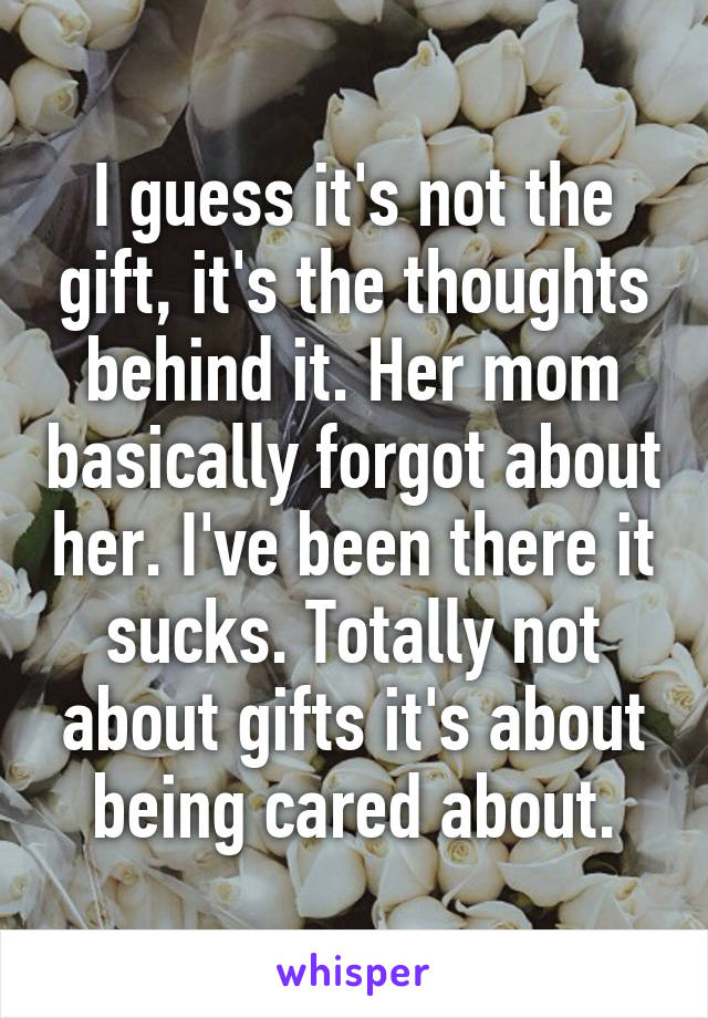 I guess it's not the gift, it's the thoughts behind it. Her mom basically forgot about her. I've been there it sucks. Totally not about gifts it's about being cared about.