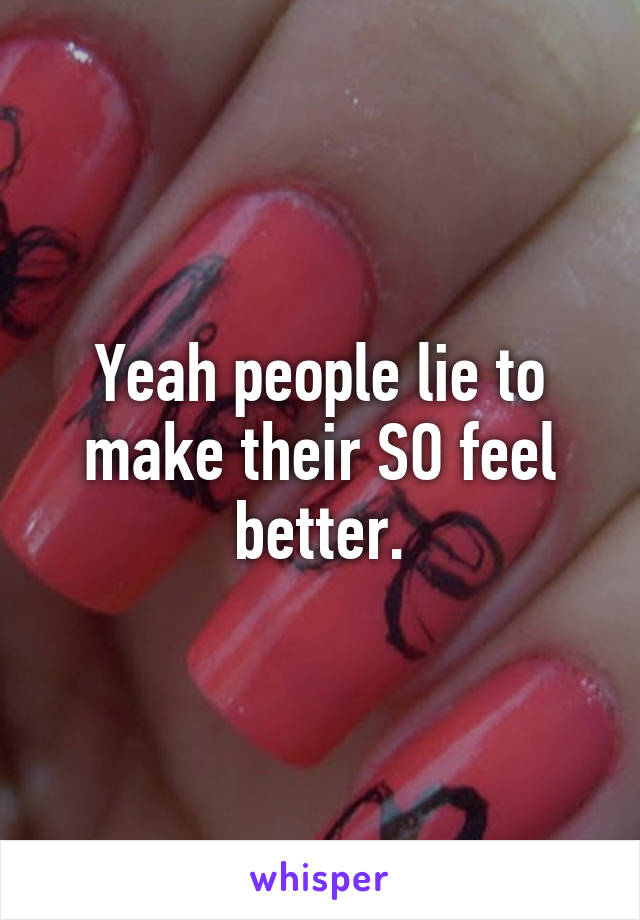 Yeah people lie to make their SO feel better.