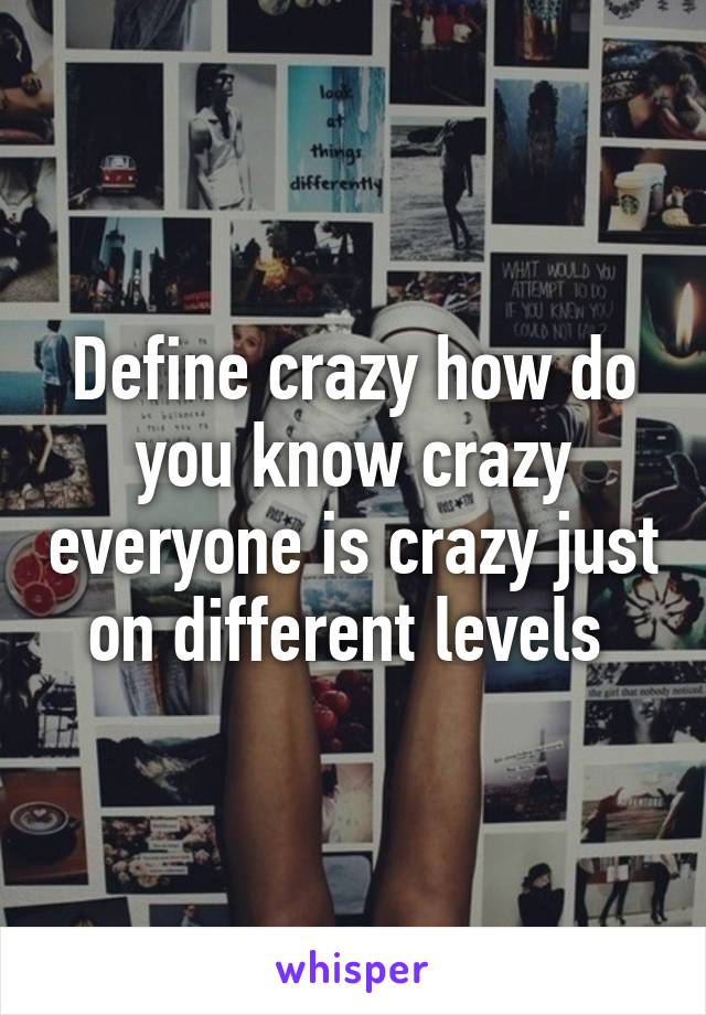 Define crazy how do you know crazy everyone is crazy just on different levels 