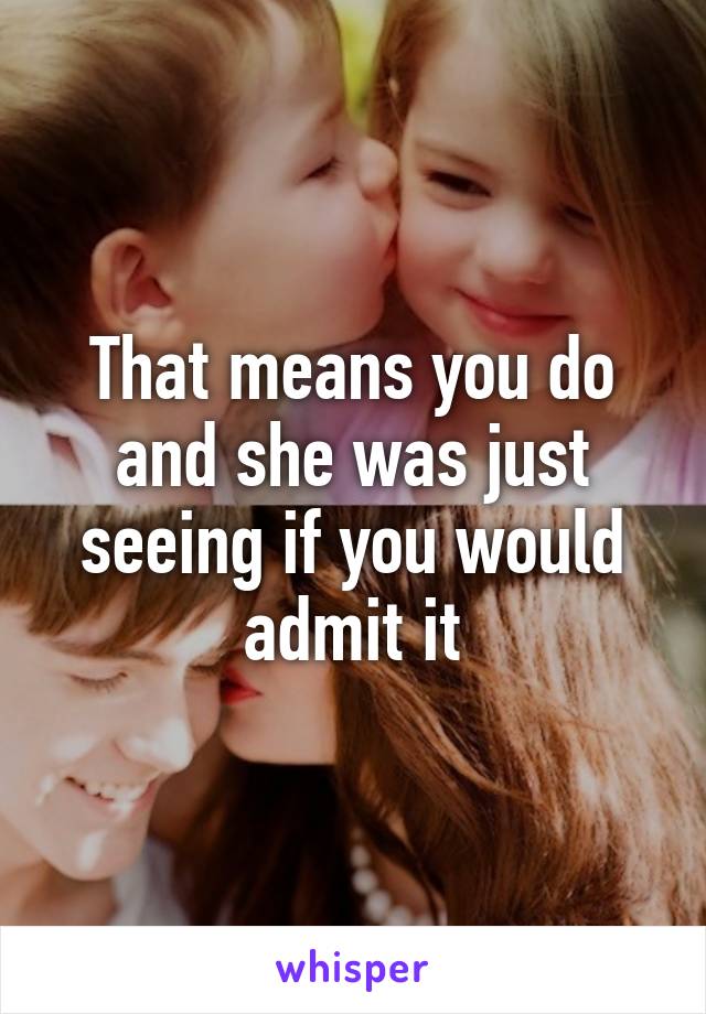 That means you do and she was just seeing if you would admit it