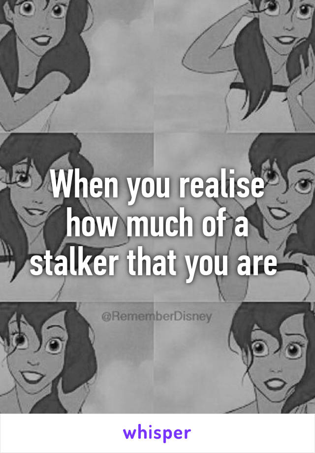 When you realise how much of a stalker that you are 