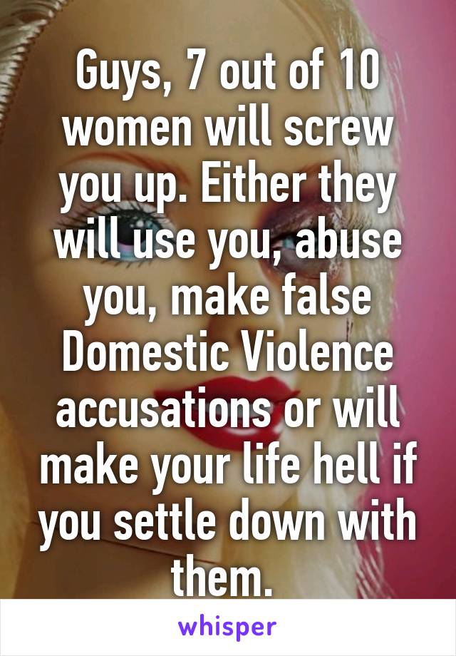 Guys, 7 out of 10 women will screw you up. Either they will use you, abuse you, make false Domestic Violence accusations or will make your life hell if you settle down with them. 