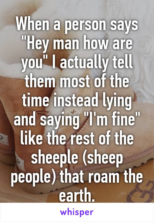 When a person says "Hey man how are you" I actually tell them most of the time instead lying and saying "I'm fine" like the rest of the sheeple (sheep people) that roam the earth.