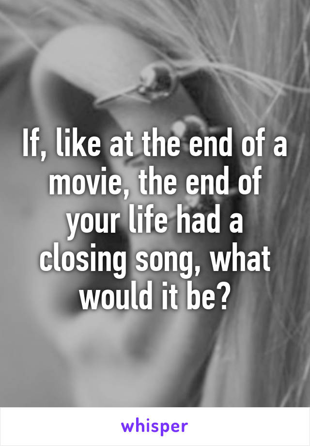 If, like at the end of a movie, the end of your life had a closing song, what would it be?