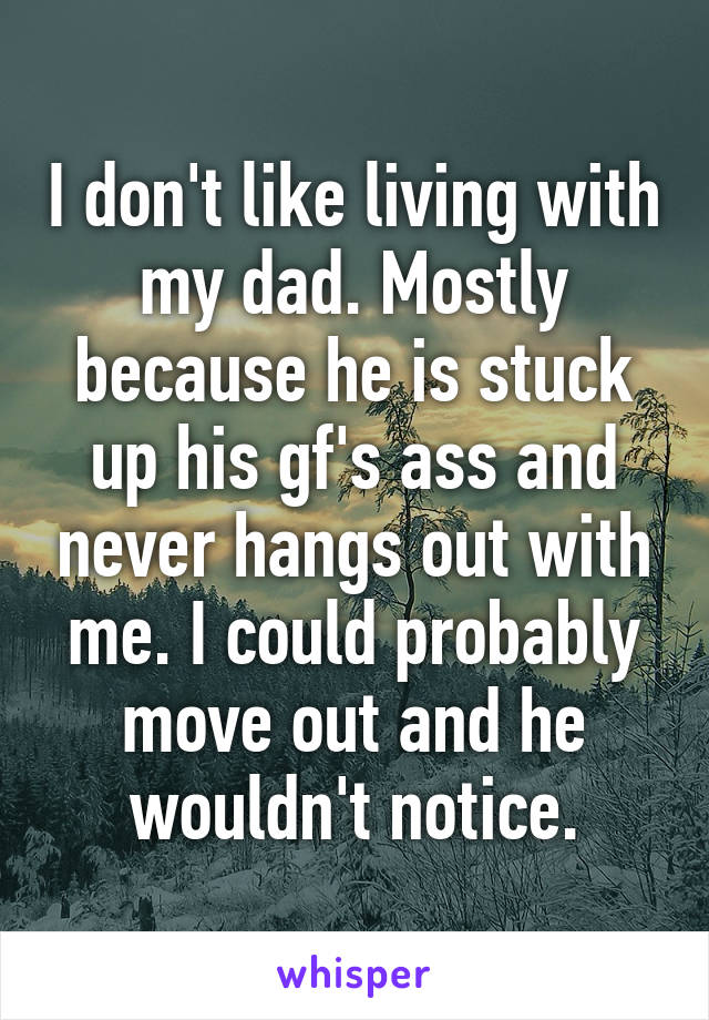 I don't like living with my dad. Mostly because he is stuck up his gf's ass and never hangs out with me. I could probably move out and he wouldn't notice.