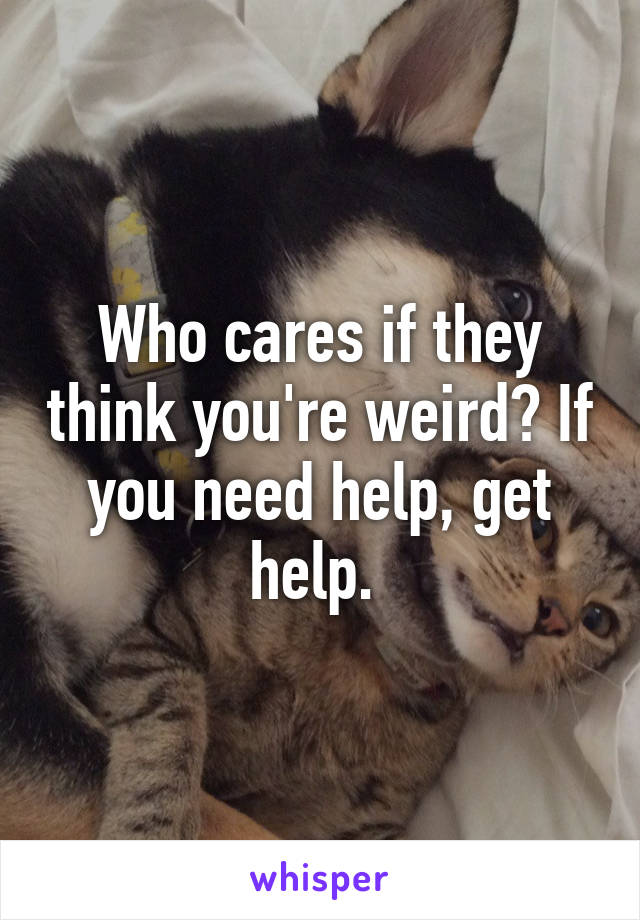 Who cares if they think you're weird? If you need help, get help. 