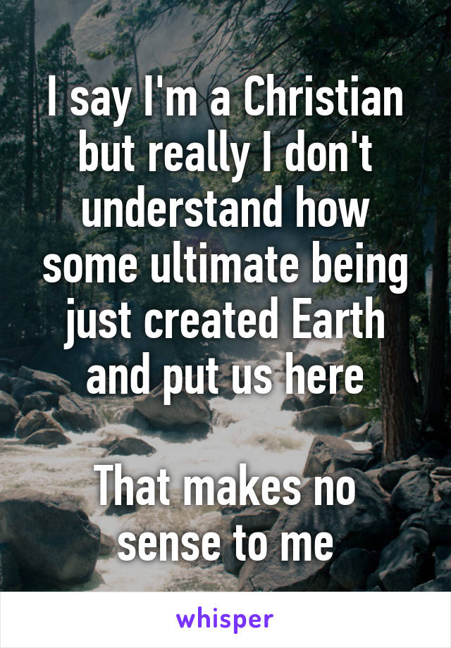 I say I'm a Christian but really I don't understand how some ultimate being just created Earth and put us here

That makes no sense to me