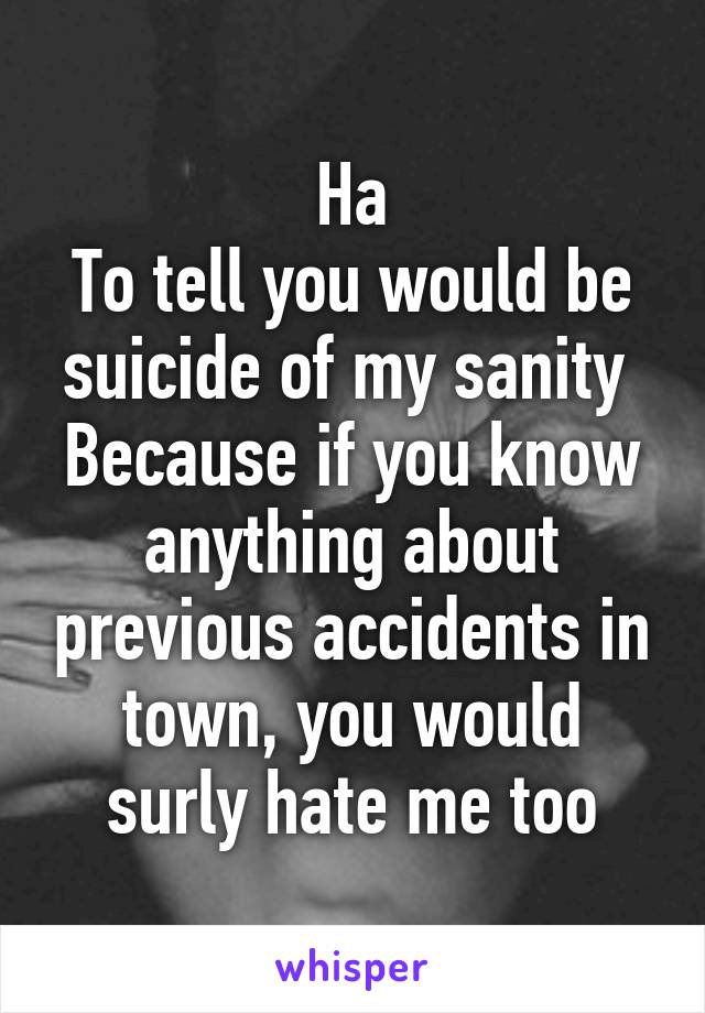 Ha
To tell you would be suicide of my sanity 
Because if you know anything about previous accidents in town, you would surly hate me too