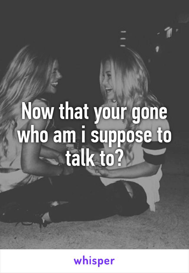 Now that your gone who am i suppose to talk to?