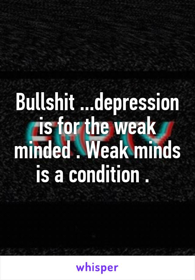 Bullshit ...depression is for the weak minded . Weak minds is a condition .  