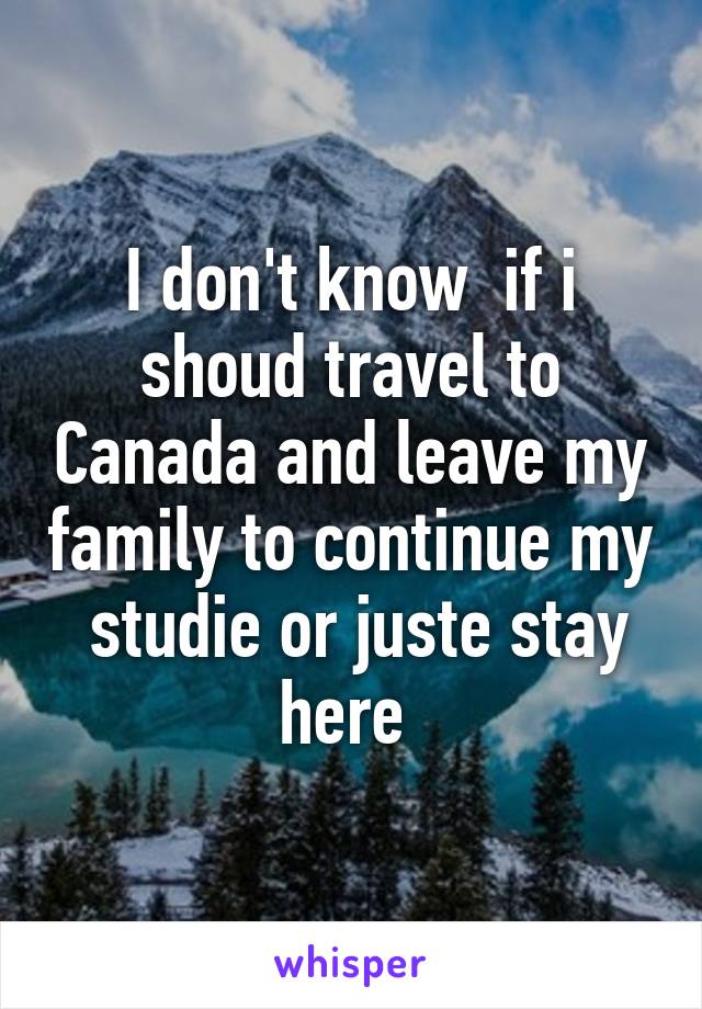 I don't know  if i shoud travel to Canada and leave my family to continue my  studie or juste stay here 