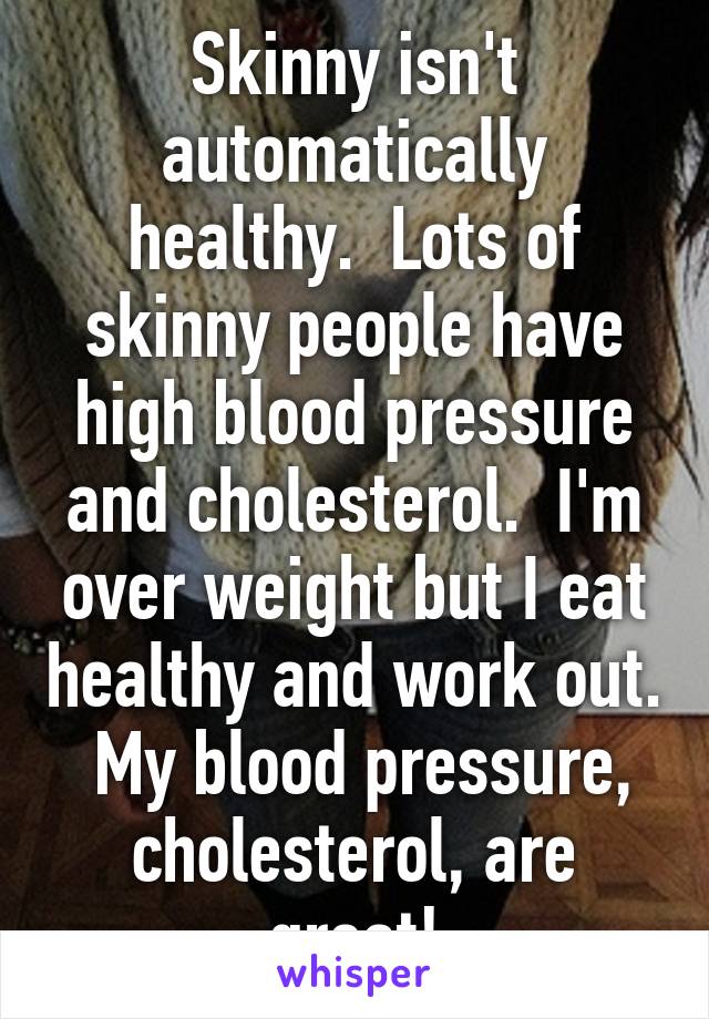 Skinny isn't automatically healthy.  Lots of skinny people have high blood pressure and cholesterol.  I'm over weight but I eat healthy and work out.  My blood pressure, cholesterol, are great!