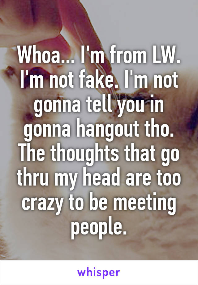 Whoa... I'm from LW. I'm not fake. I'm not gonna tell you in gonna hangout tho. The thoughts that go thru my head are too crazy to be meeting people.