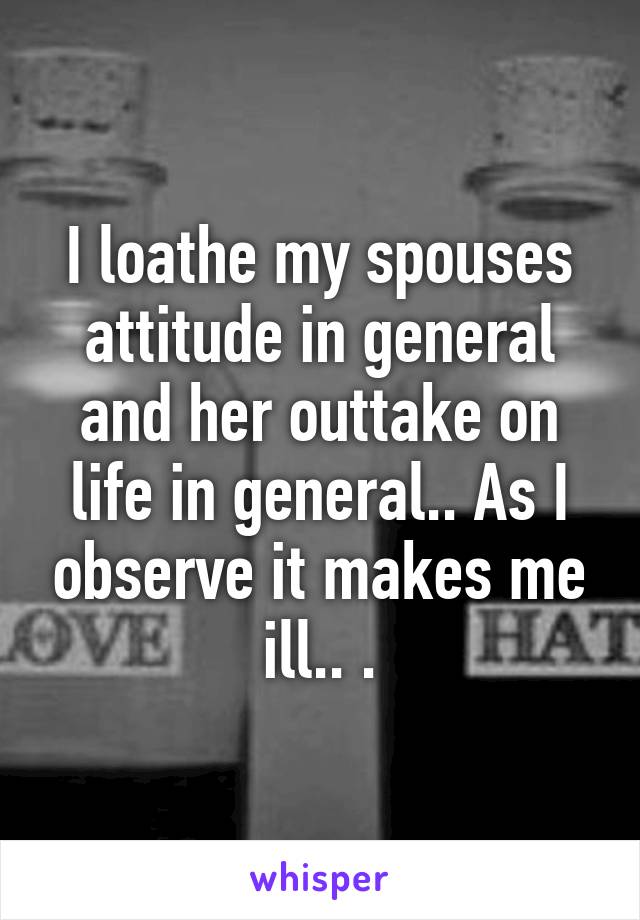 I loathe my spouses attitude in general and her outtake on life in general.. As I observe it makes me ill.. .