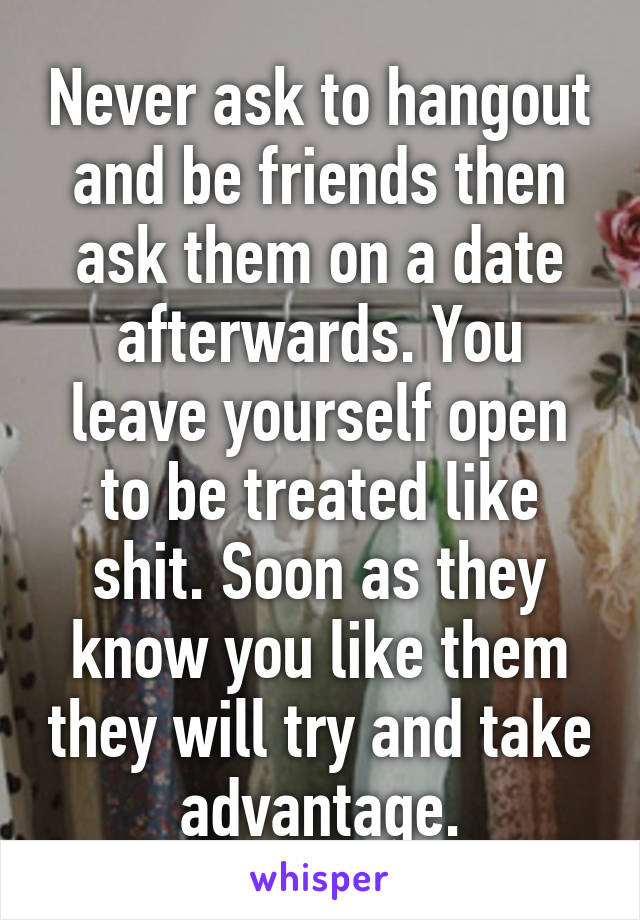 Never ask to hangout and be friends then ask them on a date afterwards. You leave yourself open to be treated like shit. Soon as they know you like them they will try and take advantage.