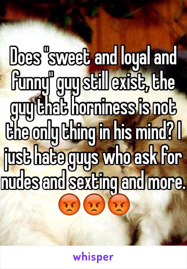 Does "sweet and loyal and funny" guy still exist, the guy that horniness is not the only thing in his mind? I just hate guys who ask for nudes and sexting and more. 😡😡😡