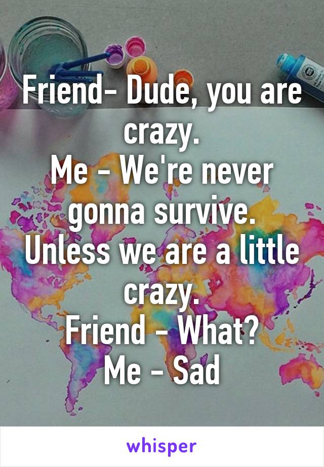 Friend- Dude, you are crazy.
Me - We're never gonna survive. Unless we are a little crazy.
Friend - What?
Me - Sad