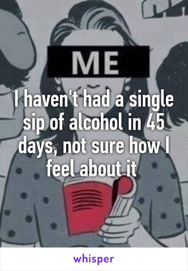 I haven't had a single sip of alcohol in 45 days, not sure how I feel about it 