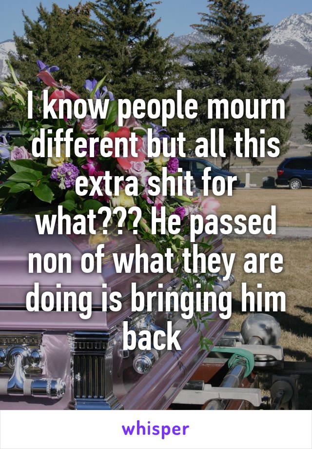 I know people mourn different but all this extra shit for what??? He passed non of what they are doing is bringing him back 