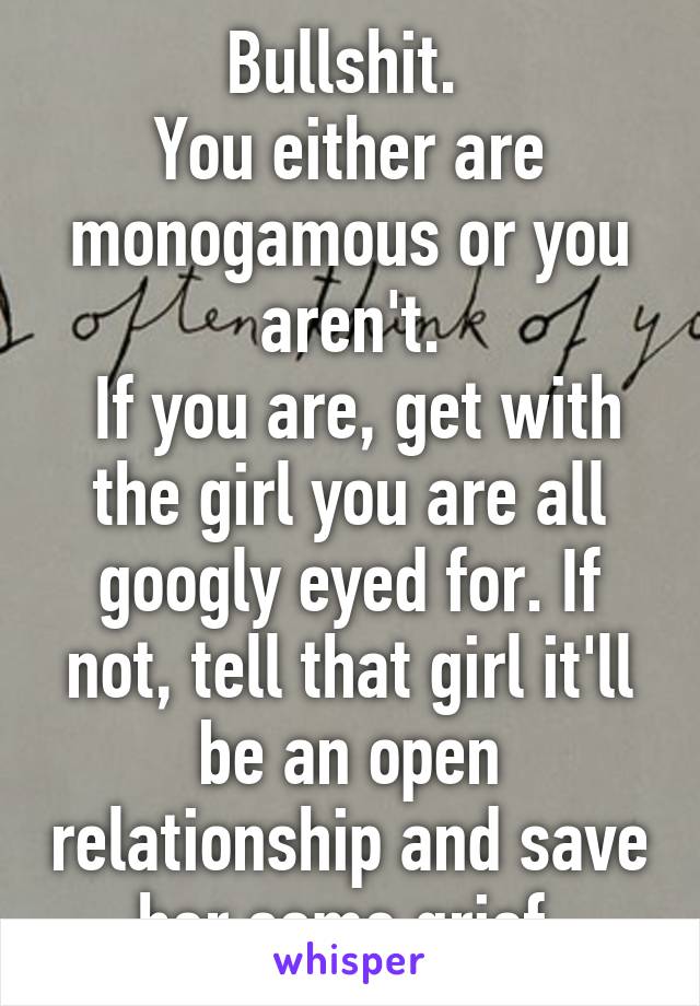 Bullshit. 
You either are monogamous or you aren't.
 If you are, get with the girl you are all googly eyed for. If not, tell that girl it'll be an open relationship and save her some grief.