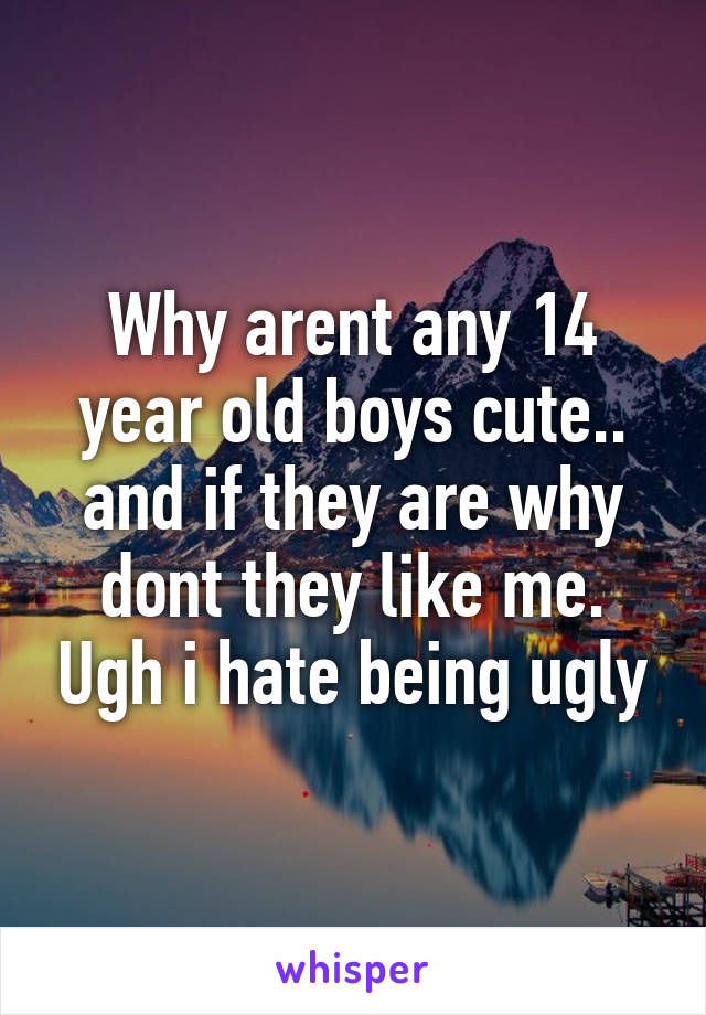 Why arent any 14 year old boys cute.. and if they are why dont they like me. Ugh i hate being ugly