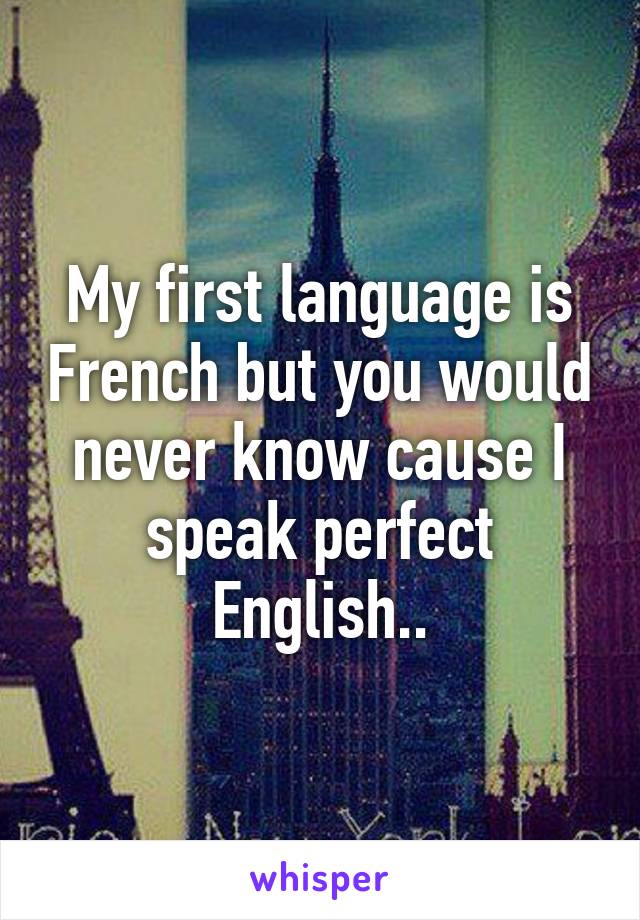 My first language is French but you would never know cause I speak perfect English..