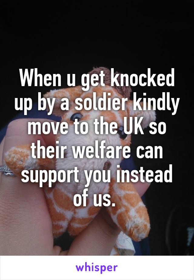 When u get knocked up by a soldier kindly move to the UK so their welfare can support you instead of us. 