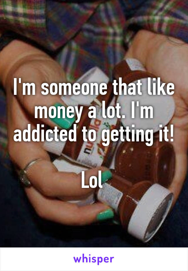 I'm someone that like money a lot. I'm addicted to getting it! 
Lol 