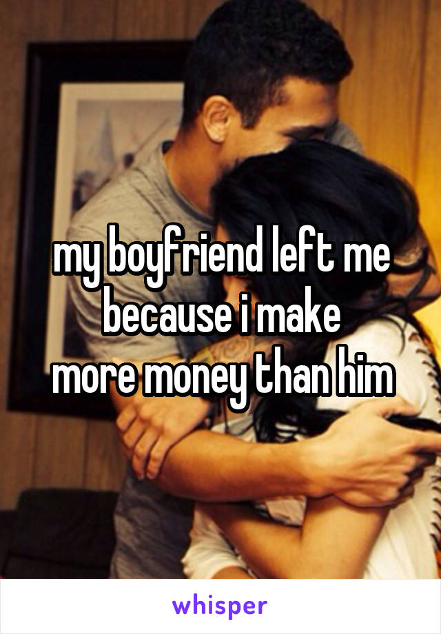 my boyfriend left me because i make
more money than him