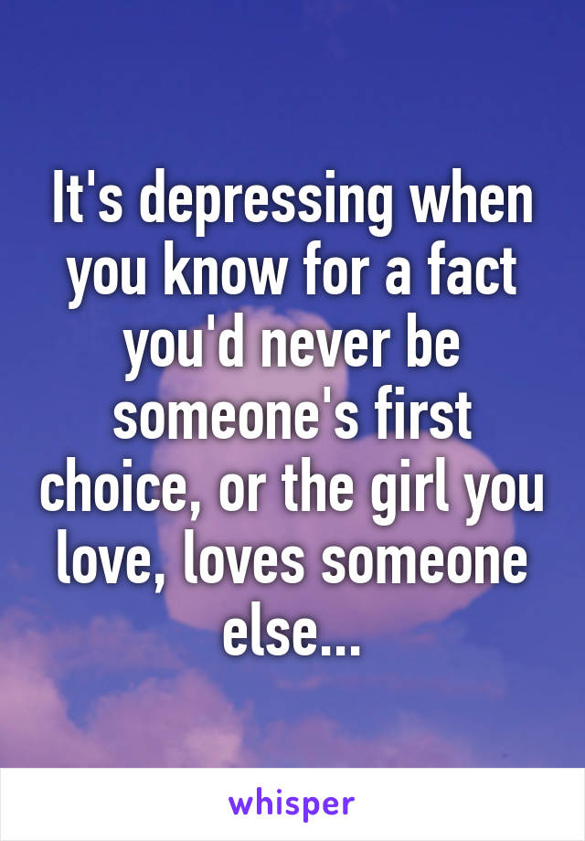 It's depressing when you know for a fact you'd never be someone's first choice, or the girl you love, loves someone else...