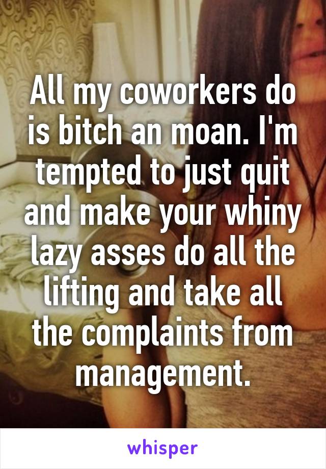 All my coworkers do is bitch an moan. I'm tempted to just quit and make your whiny lazy asses do all the lifting and take all the complaints from management.