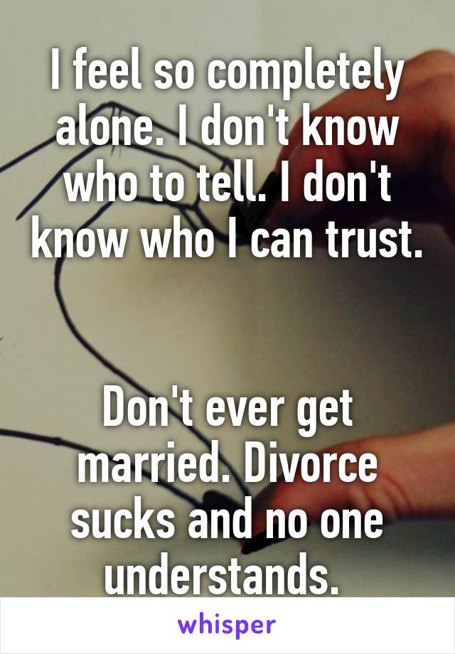 I feel so completely alone. I don't know who to tell. I don't know who I can trust. 

Don't ever get married. Divorce sucks and no one understands. 