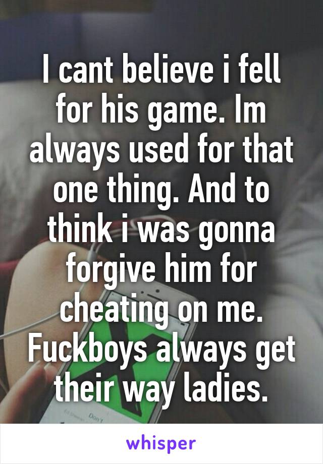 I cant believe i fell for his game. Im always used for that one thing. And to think i was gonna forgive him for cheating on me. Fuckboys always get their way ladies.