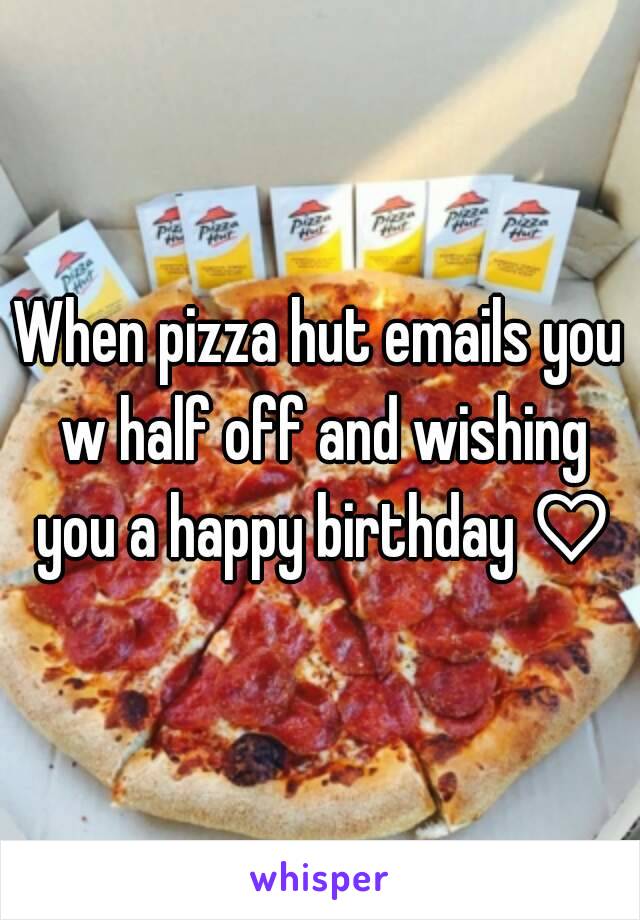 When pizza hut emails you w half off and wishing you a happy birthday ♡