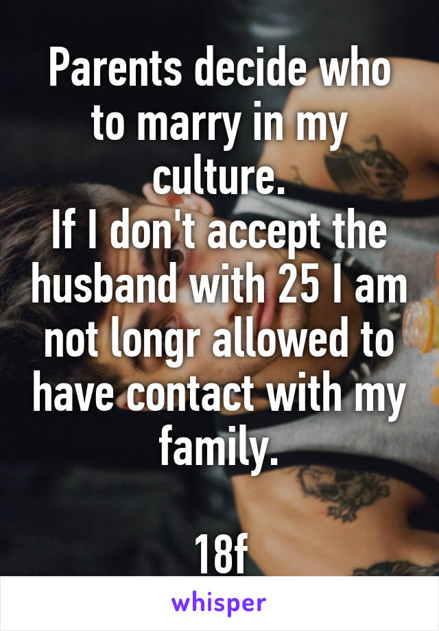 Parents decide who to marry in my culture.
If I don't accept the husband with 25 I am not longr allowed to have contact with my family.

18f