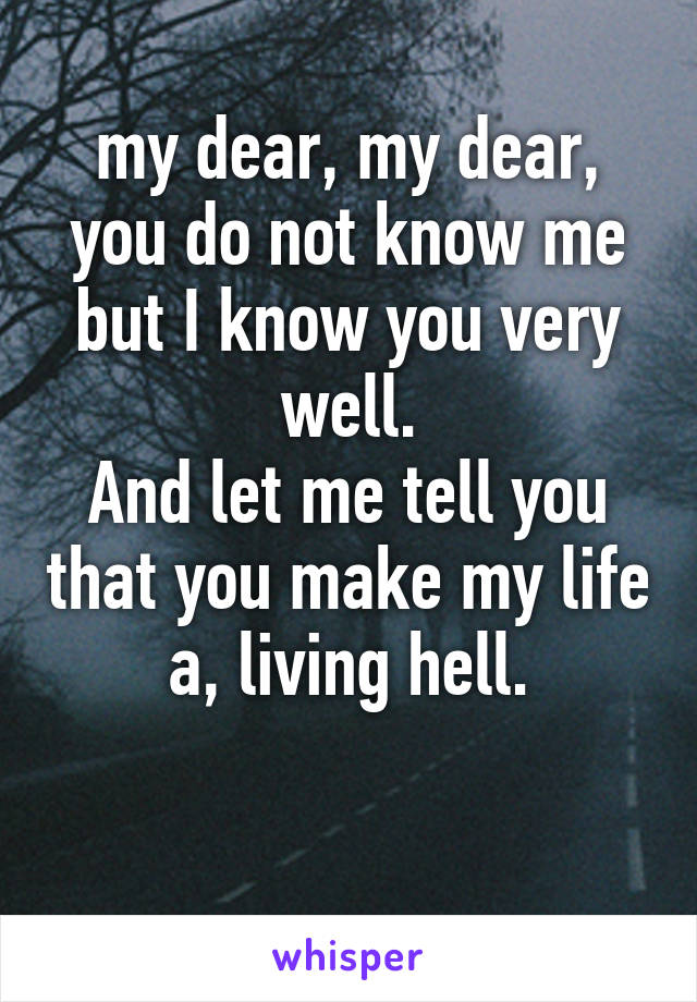 my dear, my dear, you do not know me but I know you very well.
And let me tell you that you make my life a, living hell.

