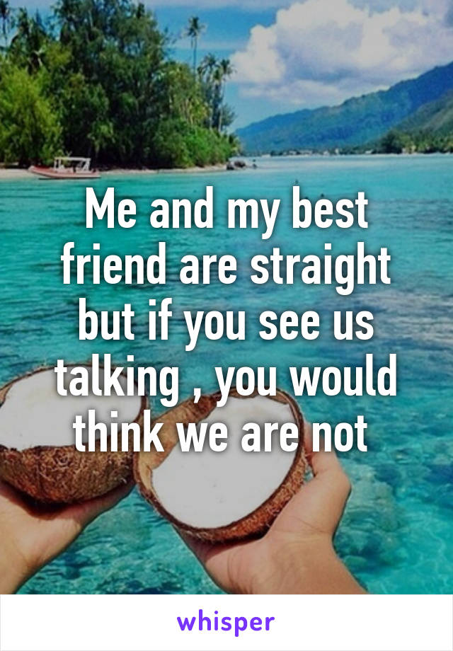 Me and my best friend are straight but if you see us talking , you would think we are not 