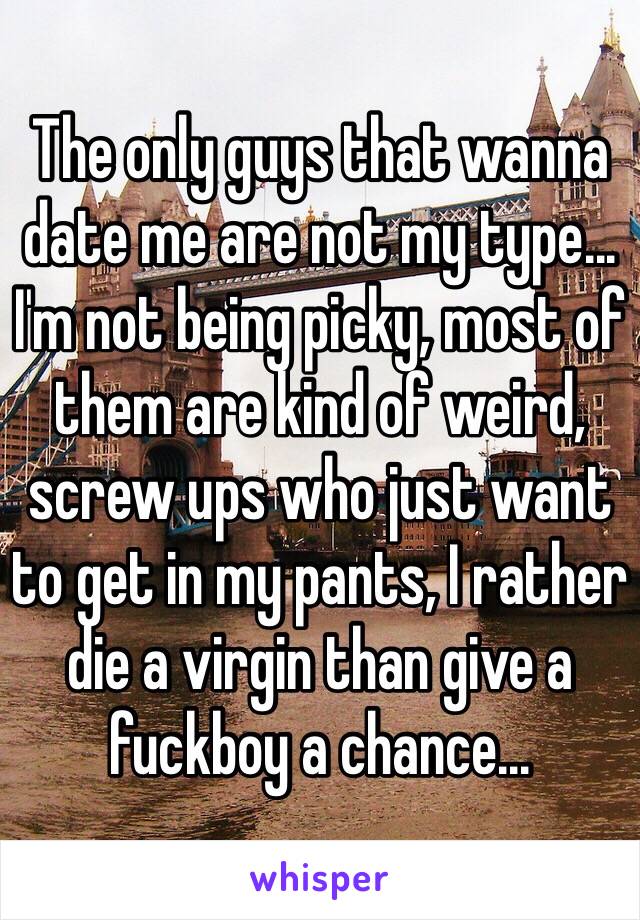 The only guys that wanna date me are not my type... I'm not being picky, most of them are kind of weird, screw ups who just want to get in my pants, I rather die a virgin than give a fuckboy a chance...