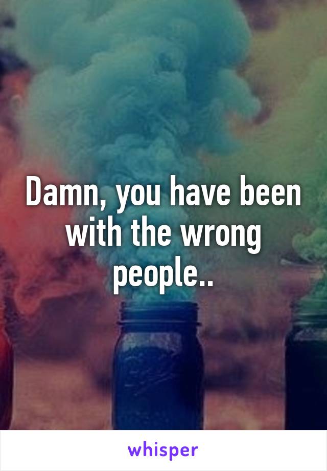 Damn, you have been with the wrong people..