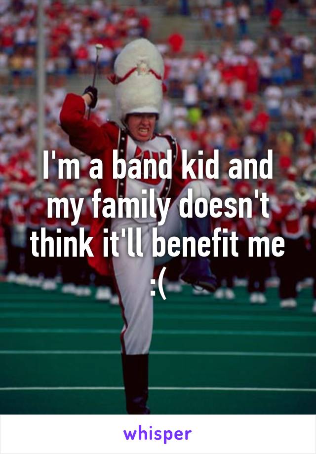 I'm a band kid and my family doesn't think it'll benefit me :(